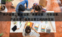 用户运营、数据运营、商家运营、内容运营、产品运营、品类运营之间的区别