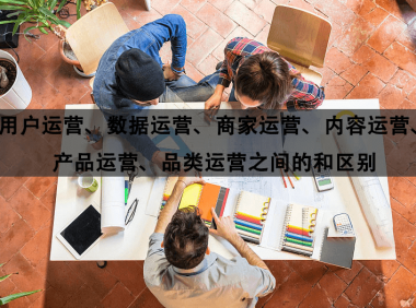用户运营、数据运营、商家运营、内容运营、产品运营、品类运营之间的区别